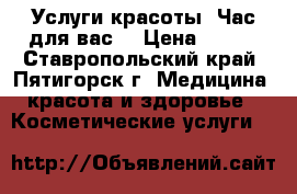 Услуги красоты “Час для вас“ › Цена ­ 100 - Ставропольский край, Пятигорск г. Медицина, красота и здоровье » Косметические услуги   